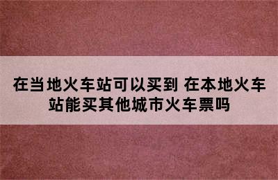 在当地火车站可以买到 在本地火车站能买其他城市火车票吗